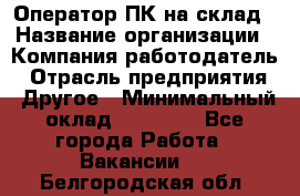 Оператор ПК на склад › Название организации ­ Компания-работодатель › Отрасль предприятия ­ Другое › Минимальный оклад ­ 28 000 - Все города Работа » Вакансии   . Белгородская обл.